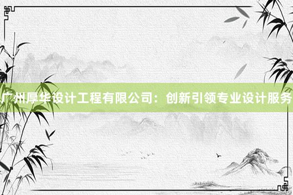 广州厚华设计工程有限公司：创新引领专业设计服务