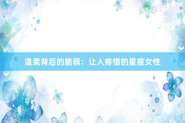 温柔背后的脆弱：让人疼惜的星座女性