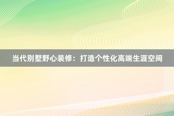 当代别墅野心装修：打造个性化高端生涯空间